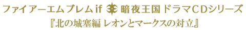 ファイアーエムブレムif 暗夜王国 ドラマCDシリーズ 『北の城塞編 レオンとマークスの対立』